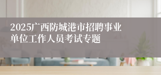 2025广西防城港市招聘事业单位工作人员考试专题