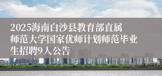 2025海南白沙县教育部直属师范大学国家优师计划师范毕业生招聘9人公告