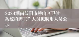 2024湖南益阳市赫山区卫健系统招聘工作人员拟聘用人员公示