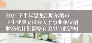 2024下半年黑龙江哈尔滨市卫生健康委员会关于事业单位招聘岗位计划调整有关事宜的通知