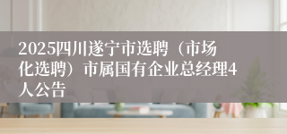 2025四川遂宁市选聘（市场化选聘）市属国有企业总经理4人公告