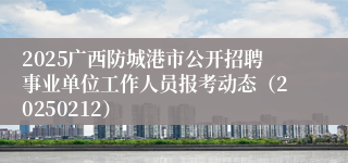 2025广西防城港市公开招聘事业单位工作人员报考动态（20250212）