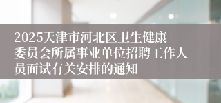 2025天津市河北区卫生健康委员会所属事业单位招聘工作人员面试有关安排的通知 