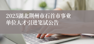 2025湖北荆州市石首市事业单位人才引进笔试公告