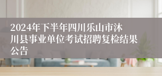 2024年下半年四川乐山市沐川县事业单位考试招聘复检结果公告