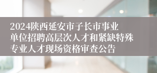 2024陕西延安市子长市事业单位招聘高层次人才和紧缺特殊专业人才现场资格审查公告