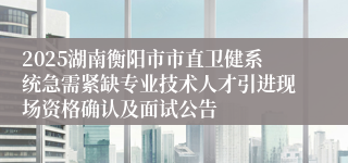 2025湖南衡阳市市直卫健系统急需紧缺专业技术人才引进现场资格确认及面试公告                                          