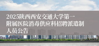 2025陕西西安交通大学第一附属医院消毒供应科招聘派遣制人员公告