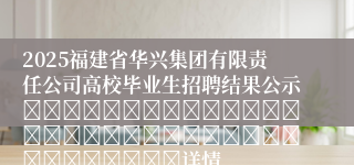 2025福建省华兴集团有限责任公司高校毕业生招聘结果公示																																				详情
