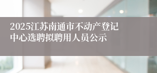 2025江苏南通市不动产登记中心选聘拟聘用人员公示