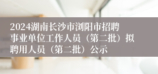 2024湖南长沙市浏阳市招聘事业单位工作人员（第二批）拟聘用人员（第二批）公示