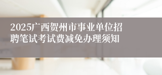 2025广西贺州市事业单位招聘笔试考试费减免办理须知