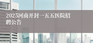 2025河南开封一五五医院招聘公告