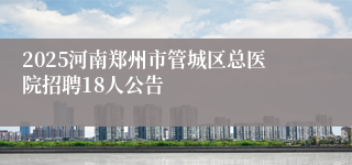 2025河南郑州市管城区总医院招聘18人公告