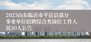 2025山东临沂市平邑县部分事业单位招聘综合类岗位工作人员30人公告