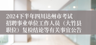2024下半年四川达州市考试招聘事业单位工作人员（大竹县职位）复检结论等有关事宜公告