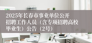 2025年长春市事业单位公开招聘工作人员（含专项招聘高校毕业生）公告（2号）
