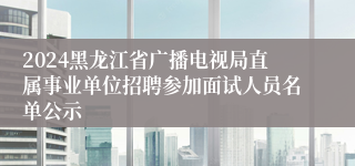 2024黑龙江省广播电视局直属事业单位招聘参加面试人员名单公示