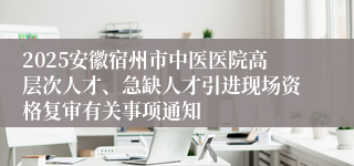 2025安徽宿州市中医医院高层次人才、急缺人才引进现场资格复审有关事项通知