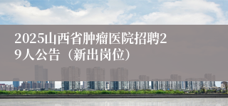 2025山西省肿瘤医院招聘29人公告（新出岗位）