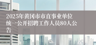 2025年黄冈市市直事业单位统一公开招聘工作人员80人公告