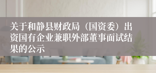 关于和静县财政局（国资委）出资国有企业兼职外部董事面试结果的公示