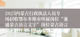 2025内蒙古行政执法人员专场招收鄂尔多斯市所属岗位“兼通蒙古语言文字”岗位蒙古语言文字翻译水平测试成绩公告