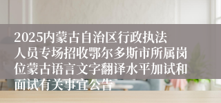 2025内蒙古自治区行政执法人员专场招收鄂尔多斯市所属岗位蒙古语言文字翻译水平加试和面试有关事宜公告