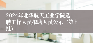 2024年北华航天工业学院选聘工作人员拟聘人员公示（第七批）
