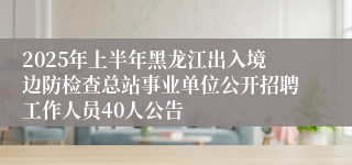 2025年上半年黑龙江出入境边防检查总站事业单位公开招聘工作人员40人公告