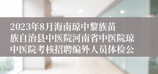 2023年8月海南琼中黎族苗族自治县中医院河南省中医院琼中医院考核招聘编外人员体检公告