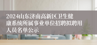 2024山东济南高新区卫生健康系统所属事业单位招聘拟聘用人员名单公示