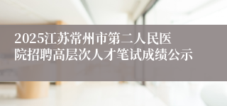 2025江苏常州市第二人民医院招聘高层次人才笔试成绩公示