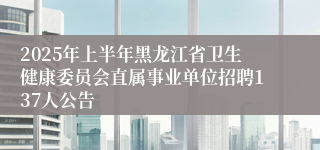 2025年上半年黑龙江省卫生健康委员会直属事业单位招聘137人公告