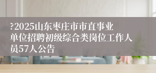?2025山东枣庄市市直事业单位招聘初级综合类岗位工作人员57人公告
