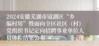 2024安徽芜湖市镜湖区“乡编村用”暨面向全区社区（村）党组织书记定向招聘事业单位人员体检结果公布