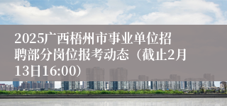 2025广西梧州市事业单位招聘部分岗位报考动态（截止2月13日16:00）