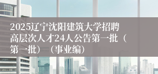 2025辽宁沈阳建筑大学招聘高层次人才24人公告第一批（第一批）（事业编）