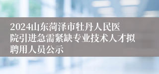 2024山东菏泽市牡丹人民医院引进急需紧缺专业技术人才拟聘用人员公示