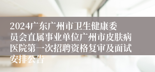 2024广东广州市卫生健康委员会直属事业单位广州市皮肤病医院第一次招聘资格复审及面试安排公告