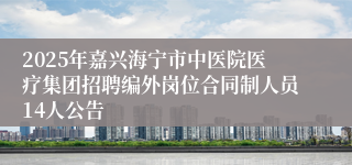 2025年嘉兴海宁市中医院医疗集团招聘编外岗位合同制人员14人公告