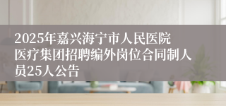 2025年嘉兴海宁市人民医院医疗集团招聘编外岗位合同制人员25人公告