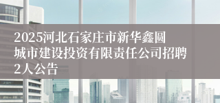 2025河北石家庄市新华鑫圆城市建设投资有限责任公司招聘2人公告