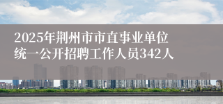 2025年荆州市市直事业单位统一公开招聘工作人员342人