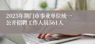 2025年荆门市事业单位统一公开招聘工作人员561人