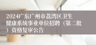 2024广东广州市荔湾区卫生健康系统事业单位招聘（第二批）资格复审公告