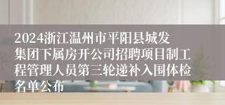 2024浙江温州市平阳县城发集团下属房开公司招聘项目制工程管理人员第三轮递补入围体检名单公布