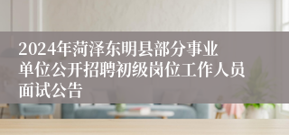 2024年菏泽东明县部分事业单位公开招聘初级岗位工作人员面试公告