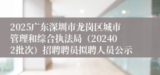 2025广东深圳市龙岗区城市管理和综合执法局（202402批次）招聘聘员拟聘人员公示