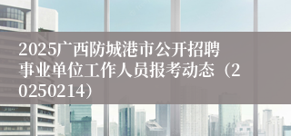 2025广西防城港市公开招聘事业单位工作人员报考动态（20250214）